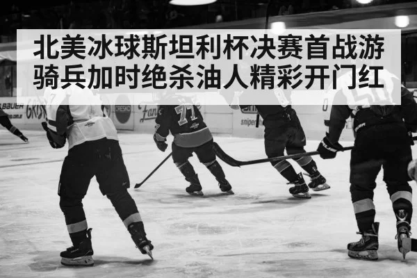 北美冰球斯坦利杯决赛首战游骑兵加时绝杀油人精彩开门红