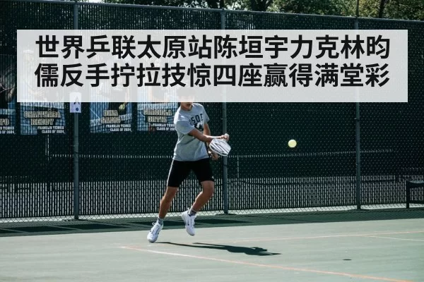 世界乒联太原站陈垣宇力克林昀儒反手拧拉技惊四座赢得满堂彩