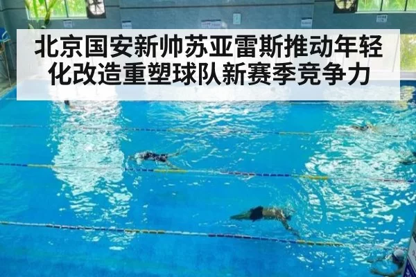 北京国安新帅苏亚雷斯推动年轻化改造重塑球队新赛季竞争力
