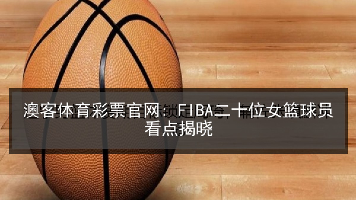 澳客体育彩票官网: FIBA二十位女篮球员看点揭晓