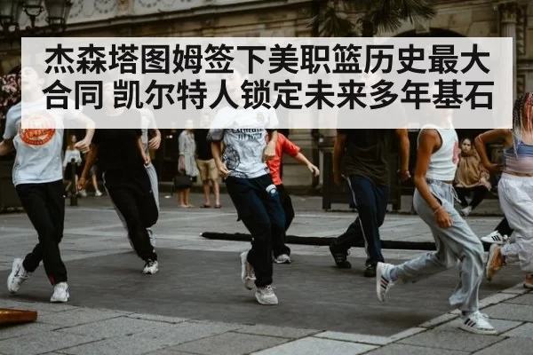杰森塔图姆签下美职篮历史最大合同 凯尔特人锁定未来多年基石